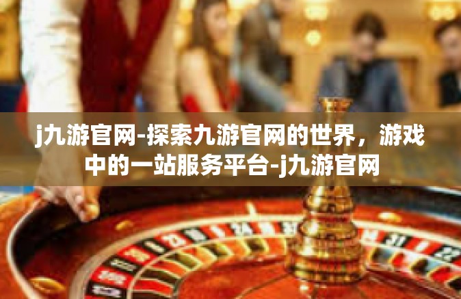 j九游官网-探索九游官网的世界，游戏中的一站服务平台-j九游官网