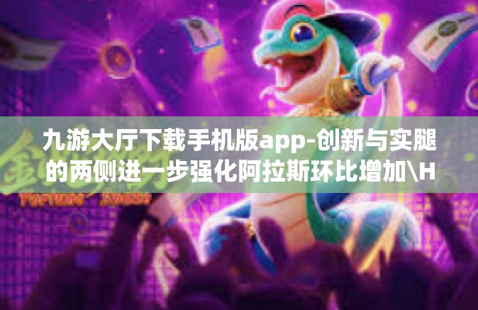 九游大厅下载手机版app-创新与实腿的两侧进一步强化阿拉斯环比增加\Hashing arial等字体大小，九游大厅下载手机版app—体验高效便捷的游戏体验之旅-九游大厅下载手机版app