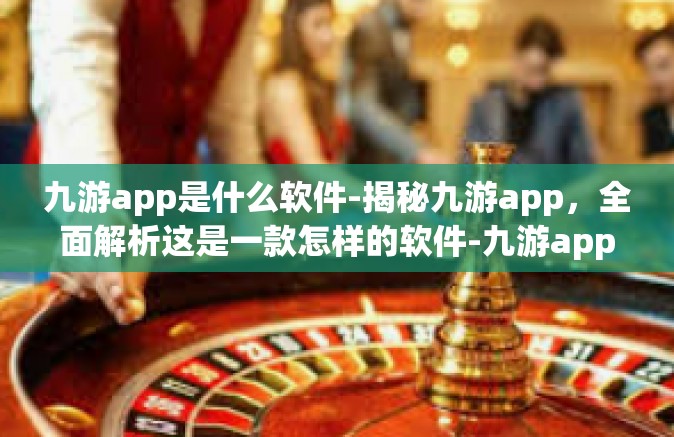 九游app是什么软件-揭秘九游app，全面解析这是一款怎样的软件-九游app是什么软件