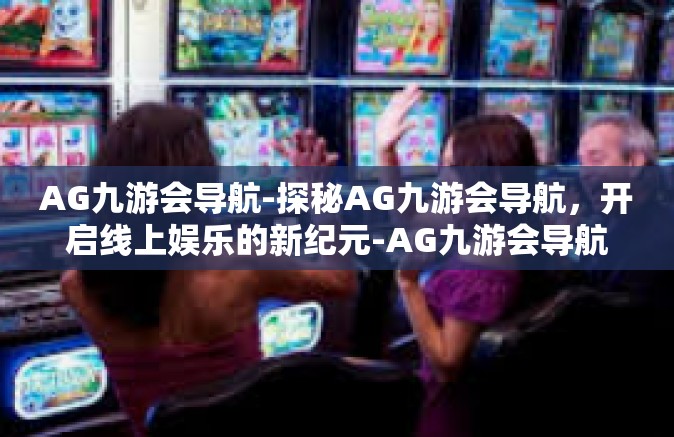 AG九游会导航-探秘AG九游会导航，开启线上娱乐的新纪元-AG九游会导航