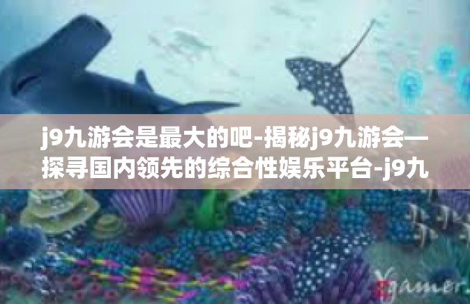 j9九游会是最大的吧-揭秘j9九游会—探寻国内领先的综合性娱乐平台-j9九游会是最大的吧