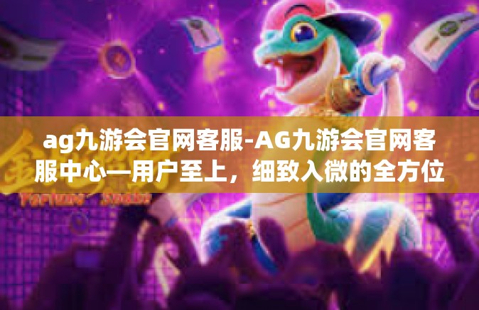 ag九游会官网客服-AG九游会官网客服中心—用户至上，细致入微的全方位服务体验-ag九游会官网客服