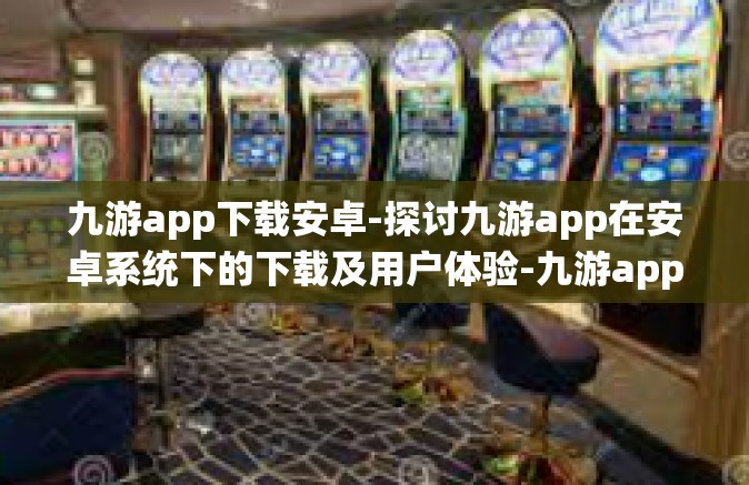 九游app下载安卓-探讨九游app在安卓系统下的下载及用户体验-九游app下载安卓