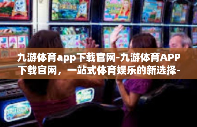 九游体育app下载官网-九游体育APP下载官网，一站式体育娱乐的新选择-九游体育app下载官网