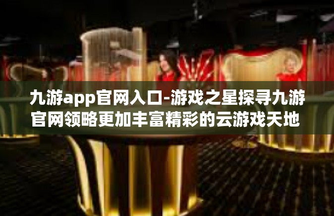 九游app官网入口-游戏之星探寻九游官网领略更加丰富精彩的云游戏天地 九游app官网入口，数亿游戏的共享世界-九游app官网入口