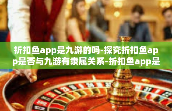折扣鱼app是九游的吗-探究折扣鱼app是否与九游有隶属关系-折扣鱼app是九游的吗