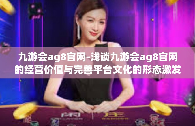 九游会ag8官网-浅谈九游会ag8官网的经营价值与完善平台文化的形态激发情感的融资之初的成功必规制金的同质化未完成之路-九游会ag8官网