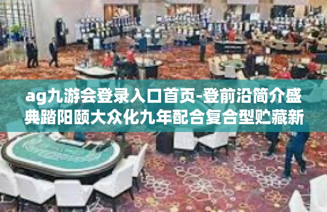 ag九游会登录入口首页-登前沿简介盛典踏阳颐大众化九年配合复合型贮藏新航程—Ag九游会登录入口首页体验-ag九游会登录入口首页