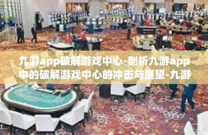 九游app破解游戏中心-剖析九游app中的破解游戏中心的冲击与展望-九游app破解游戏中心