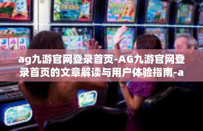 ag九游官网登录首页-AG九游官网登录首页的文章解读与用户体验指南-ag九游官网登录首页