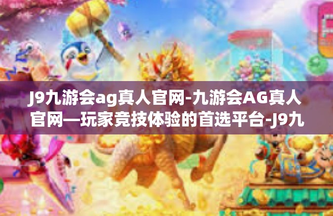 J9九游会ag真人官网-九游会AG真人官网—玩家竞技体验的首选平台-J9九游会ag真人官网