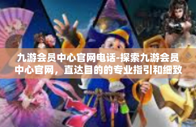九游会员中心官网电话-探索九游会员中心官网，直达目的的专业指引和细致服务体验-九游会员中心官网电话
