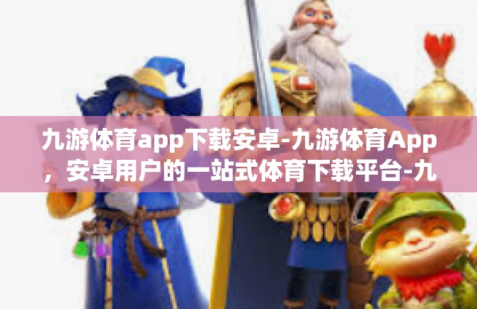 九游体育app下载安卓-九游体育App，安卓用户的一站式体育下载平台-九游体育app下载安卓