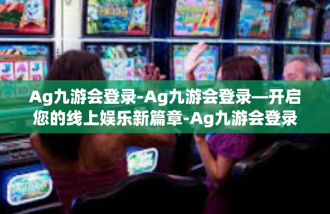 Ag九游会登录-Ag九游会登录—开启您的线上娱乐新篇章-Ag九游会登录