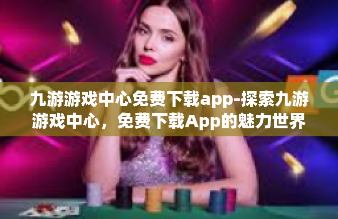 九游游戏中心免费下载app-探索九游游戏中心，免费下载App的魅力世界-九游游戏中心免费下载app