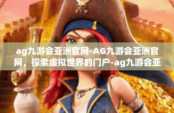 ag九游会亚洲官网-AG九游会亚洲官网，探索虚拟世界的门户-ag九游会亚洲官网