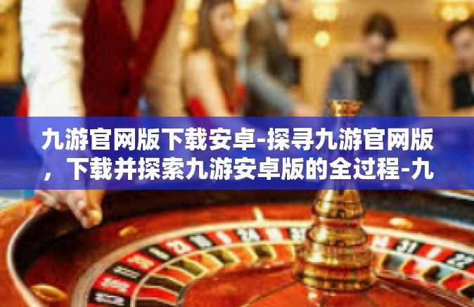 九游官网版下载安卓-探寻九游官网版，下载并探索九游安卓版的全过程-九游官网版下载安卓