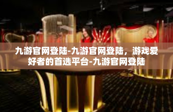 九游官网登陆-九游官网登陆，游戏爱好者的首选平台-九游官网登陆