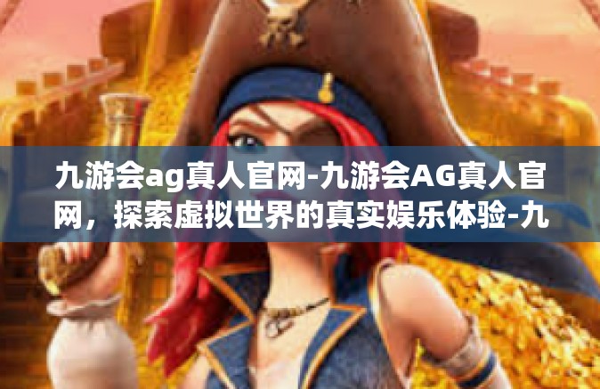 九游会ag真人官网-九游会AG真人官网，探索虚拟世界的真实娱乐体验-九游会ag真人官网