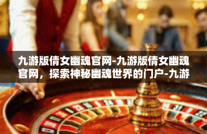 九游版倩女幽魂官网-九游版倩女幽魂官网，探索神秘幽魂世界的门户-九游版倩女幽魂官网