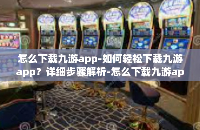 怎么下载九游app-如何轻松下载九游app？详细步骤解析-怎么下载九游app