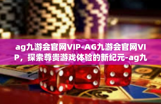ag九游会官网VIP-AG九游会官网VIP，探索尊贵游戏体验的新纪元-ag九游会官网VIP