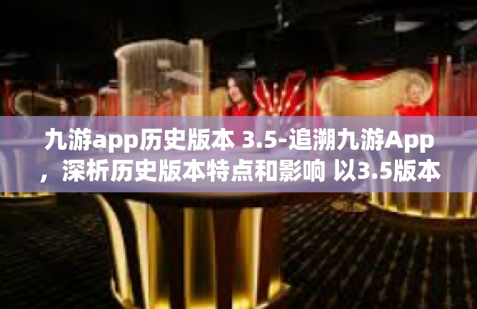 九游app历史版本 3.5-追溯九游App，深析历史版本特点和影响 以3.5版本为例-九游app历史版本 3.5