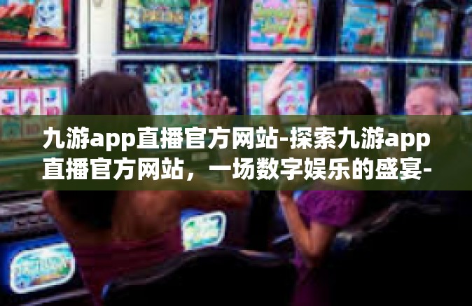 九游app直播官方网站-探索九游app直播官方网站，一场数字娱乐的盛宴-九游app直播官方网站