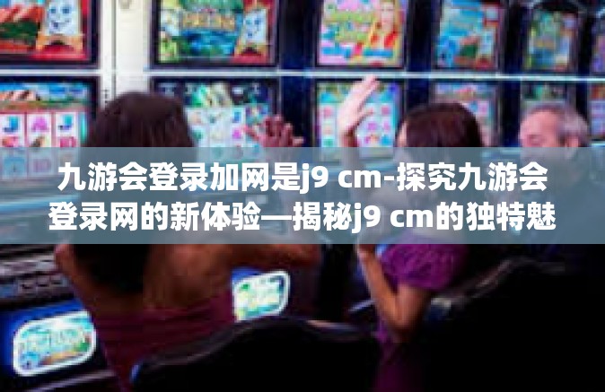 九游会登录加网是j9 cm-探究九游会登录网的新体验—揭秘j9 cm的独特魅力-九游会登录加网是j9 cm