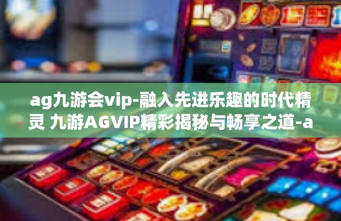 ag九游会vip-融入先进乐趣的时代精灵 九游AGVIP精彩揭秘与畅享之道-ag九游会vip