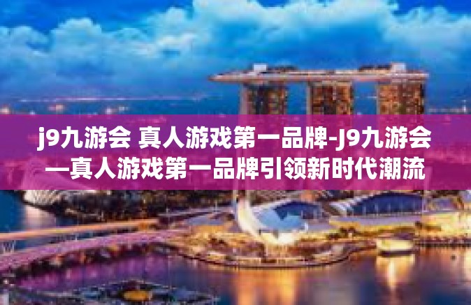 j9九游会 真人游戏第一品牌-J9九游会—真人游戏第一品牌引领新时代潮流-j9九游会 真人游戏第一品牌