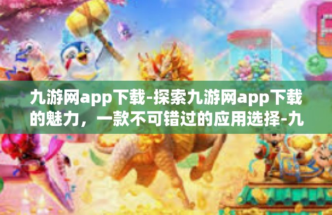 九游网app下载-探索九游网app下载的魅力，一款不可错过的应用选择-九游网app下载
