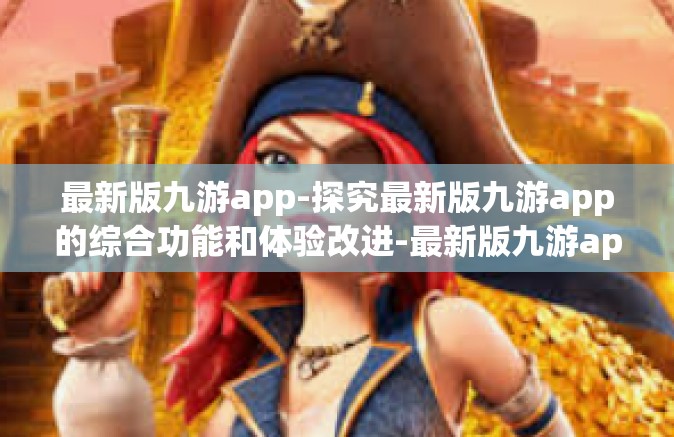 最新版九游app-探究最新版九游app的综合功能和体验改进-最新版九游app