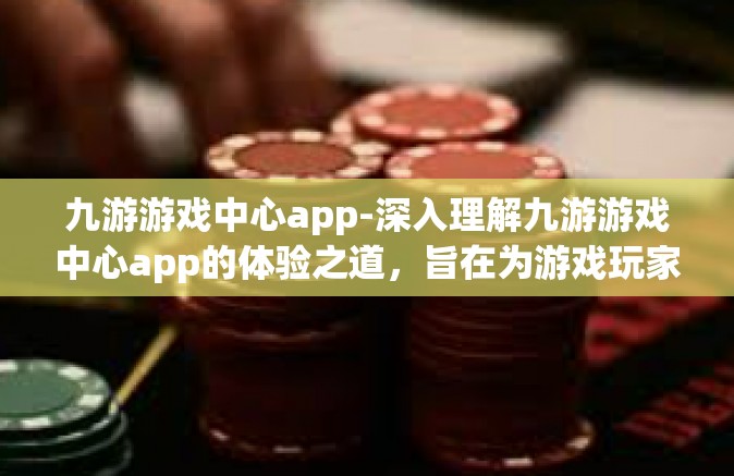 九游游戏中心app-深入理解九游游戏中心app的体验之道，旨在为游戏玩家提供更智能，更多样的游戏体验之旅-九游游戏中心app