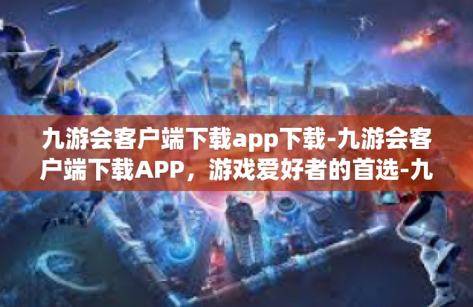 九游会客户端下载app下载-九游会客户端下载APP，游戏爱好者的首选-九游会客户端下载app下载