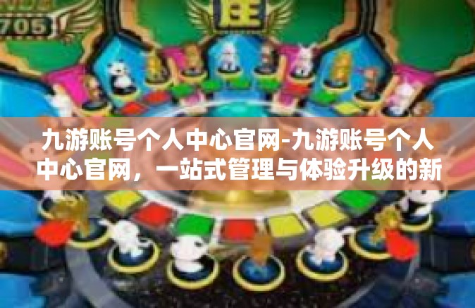 九游账号个人中心官网-九游账号个人中心官网，一站式管理与体验升级的新平台-九游账号个人中心官网