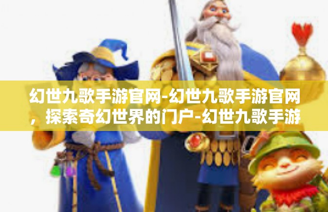 幻世九歌手游官网-幻世九歌手游官网，探索奇幻世界的门户-幻世九歌手游官网